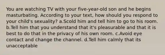 You are watching TV with your five-year-old son and he begins masturbating. According to your text, how should you respond to your child's sexuality? a.Scold him and tell him to go to his room. b.Tell him that you understand that it's pleasurable and that it is best to do that in the privacy of his own room. c.Avoid eye contact and change the channel. d.Tell him calmly that its unacceptable