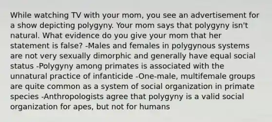 While watching TV with your mom, you see an advertisement for a show depicting polygyny. Your mom says that polygyny isn't natural. What evidence do you give your mom that her statement is false? -Males and females in polygynous systems are not very sexually dimorphic and generally have equal social status -Polygyny among primates is associated with the unnatural practice of infanticide -One-male, multifemale groups are quite common as a system of social organization in primate species -Anthropologists agree that polygyny is a valid social organization for apes, but not for humans