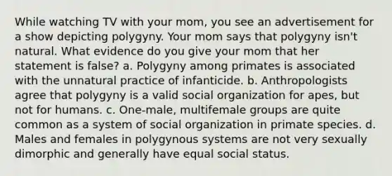 While watching TV with your mom, you see an advertisement for a show depicting polygyny. Your mom says that polygyny isn't natural. What evidence do you give your mom that her statement is false? a. Polygyny among primates is associated with the unnatural practice of infanticide. b. Anthropologists agree that polygyny is a valid social organization for apes, but not for humans. c. One-male, multifemale groups are quite common as a system of social organization in primate species. d. Males and females in polygynous systems are not very sexually dimorphic and generally have equal social status.