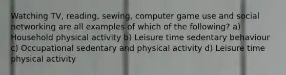 Watching TV, reading, sewing, computer game use and social networking are all examples of which of the following? a) Household physical activity b) Leisure time sedentary behaviour c) Occupational sedentary and physical activity d) Leisure time physical activity