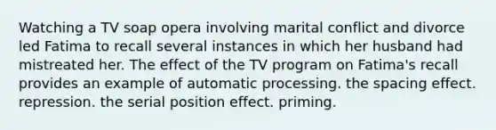 Watching a TV soap opera involving marital conflict and divorce led Fatima to recall several instances in which her husband had mistreated her. The effect of the TV program on Fatima's recall provides an example of automatic processing. the spacing effect. repression. the <a href='https://www.questionai.com/knowledge/kfrDIzhDBH-serial-position-effect' class='anchor-knowledge'>serial position effect</a>. priming.