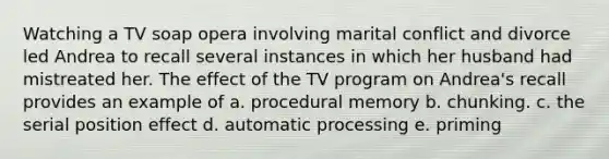 Watching a TV soap opera involving marital conflict and divorce led Andrea to recall several instances in which her husband had mistreated her. The effect of the TV program on Andrea's recall provides an example of a. procedural memory b. chunking. c. the serial position effect d. automatic processing e. priming