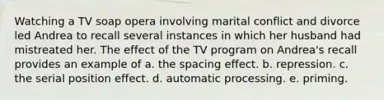 Watching a TV soap opera involving marital conflict and divorce led Andrea to recall several instances in which her husband had mistreated her. The effect of the TV program on Andrea's recall provides an example of a. the spacing effect. b. repression. c. the serial position effect. d. automatic processing. e. priming.