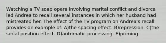 Watching a TV soap opera involving marital conflict and divorce led Andrea to recall several instances in which her husband had mistreated her. The effect of the TV program on Andrea's recall provides an example of: A)the spacing effect. B)repression. C)the serial position effect. D)automatic processing. E)priming.