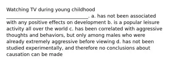 Watching TV during young childhood __________________________________. a. has not been associated with any positive effects on development b. is a popular leisure activity all over the world c. has been correlated with aggressive thoughts and behaviors, but only among males who were already extremely aggressive before viewing d. has not been studied experimentally, and therefore no conclusions about causation can be made