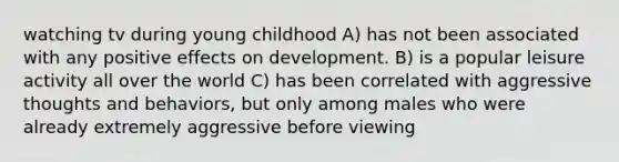 watching tv during young childhood A) has not been associated with any positive effects on development. B) is a popular leisure activity all over the world C) has been correlated with aggressive thoughts and behaviors, but only among males who were already extremely aggressive before viewing