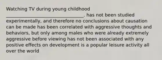 Watching TV during young childhood __________________________________. has not been studied experimentally, and therefore no conclusions about causation can be made has been correlated with aggressive thoughts and behaviors, but only among males who were already extremely aggressive before viewing has not been associated with any positive effects on development is a popular leisure activity all over the world