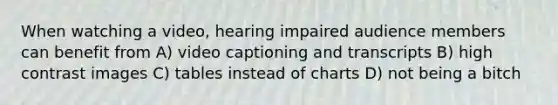 When watching a video, hearing impaired audience members can benefit from A) video captioning and transcripts B) high contrast images C) tables instead of charts D) not being a bitch