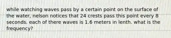 while watching waves pass by a certain point on the surface of the water, nelson notices that 24 crests pass this point every 8 seconds. each of there waves is 1.6 meters in lenth. what is the frequency?