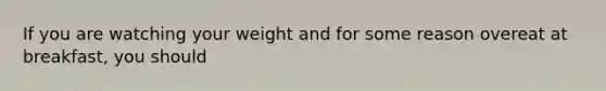 If you are watching your weight and for some reason overeat at breakfast, you should