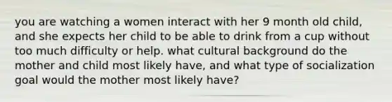 you are watching a women interact with her 9 month old child, and she expects her child to be able to drink from a cup without too much difficulty or help. what cultural background do the mother and child most likely have, and what type of socialization goal would the mother most likely have?