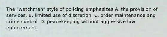 The "watchman" style of policing emphasizes A. the provision of services. B. limited use of discretion. C. order maintenance and crime control. D. peacekeeping without aggressive law enforcement.