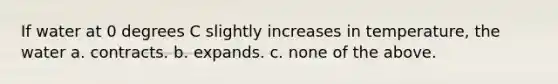 If water at 0 degrees C slightly increases in temperature, the water a. contracts. b. expands. c. none of the above.