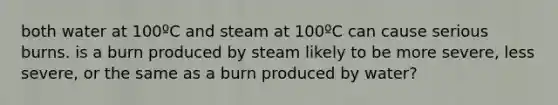 both water at 100ºC and steam at 100ºC can cause serious burns. is a burn produced by steam likely to be more severe, less severe, or the same as a burn produced by water?