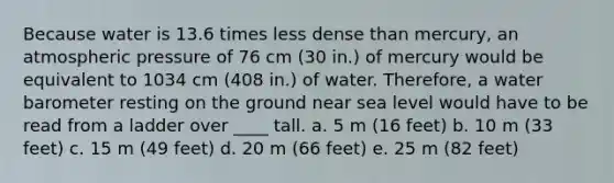 Because water is 13.6 times less dense than mercury, an atmospheric pressure of 76 cm (30 in.) of mercury would be equivalent to 1034 cm (408 in.) of water. Therefore, a water barometer resting on the ground near sea level would have to be read from a ladder over ____ tall. a. 5 m (16 feet) b. 10 m (33 feet) c. 15 m (49 feet) d. 20 m (66 feet) e. 25 m (82 feet)