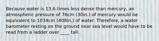 Because water is 13.6 times less dense than mercury, an atmospheric pressure of 76cm (30in.) of mercury would be equivalent to 1034cm (408in.) of water. Therefore, a water barometer resting on the ground near sea level would have to be read from a ladder over ____ tall.