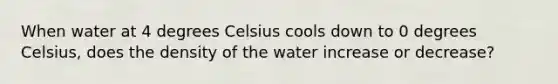 When water at 4 degrees Celsius cools down to 0 degrees Celsius, does the density of the water increase or decrease?