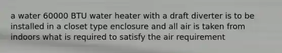 a water 60000 BTU water heater with a draft diverter is to be installed in a closet type enclosure and all air is taken from indoors what is required to satisfy the air requirement