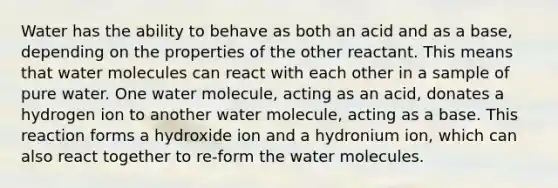 Water has the ability to behave as both an acid and as a base, depending on the properties of the other reactant. This means that water molecules can react with each other in a sample of pure water. One water molecule, acting as an acid, donates a hydrogen ion to another water molecule, acting as a base. This reaction forms a hydroxide ion and a hydronium ion, which can also react together to re-form the water molecules.