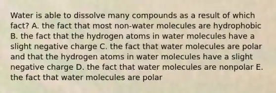 Water is able to dissolve many compounds as a result of which fact? A. the fact that most non-water molecules are hydrophobic B. the fact that the hydrogen atoms in water molecules have a slight negative charge C. the fact that water molecules are polar and that the hydrogen atoms in water molecules have a slight negative charge D. the fact that water molecules are nonpolar E. the fact that water molecules are polar