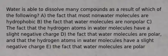 Water is able to dissolve many compounds as a result of which of the following? A) the fact that most nonwater molecules are hydrophobic B) the fact that water molecules are nonpolar C) The fact that the hydrogen atoms in water molecules have a slight negative charge D) the fact that water molecules are polar, and that the hydrogen atoms in water molecules have a slight negative charge E) the fact that water molecules are polar