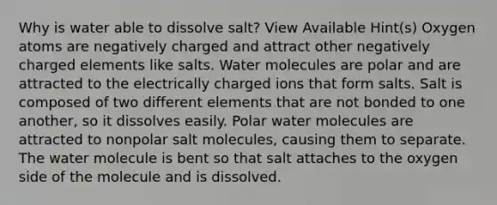 Why is water able to dissolve salt? View Available Hint(s) Oxygen atoms are negatively charged and attract other negatively charged elements like salts. Water molecules are polar and are attracted to the electrically charged ions that form salts. Salt is composed of two different elements that are not bonded to one another, so it dissolves easily. Polar water molecules are attracted to nonpolar salt molecules, causing them to separate. The water molecule is bent so that salt attaches to the oxygen side of the molecule and is dissolved.