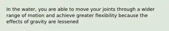 In the water, you are able to move your joints through a wider range of motion and achieve greater flexibility because the effects of gravity are lessened