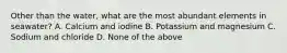 Other than the water, what are the most abundant elements in seawater? A. Calcium and iodine B. Potassium and magnesium C. Sodium and chloride D. None of the above