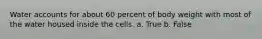 Water accounts for about 60 percent of body weight with most of the water housed inside the cells. a. True b. False