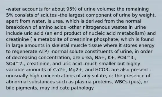 -water accounts for about 95% of urine volume; the remaining 5% consists of solutes -the largest component of urine by weight, apart from water, is urea, which is derived from the normal breakdown of <a href='https://www.questionai.com/knowledge/k9gb720LCl-amino-acids' class='anchor-knowledge'>amino acids</a> -other nitrogenous wastes in urine include uric acid (an end product of nucleic acid metabolism) and creatinine ( a metabolite of creatinine phosphate, which is found in large amounts in skeletal <a href='https://www.questionai.com/knowledge/kMDq0yZc0j-muscle-tissue' class='anchor-knowledge'>muscle tissue</a> where it stores energy to regenerate ATP) -normal solute constituents of urine, in order of decreasing concentration, are urea, Na+, K+, PO4^3-, SO4^2-, creatinine, and uric acid -much smaller but highly variable amounts of Ca2+, Mg2+, and HCO3- are also present -unusually high concentrations of any solute, or the presence of abnormal substances such as plasma proteins, WBCs (pus), or bile pigments, may indicate pathology