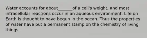 Water accounts for about_______of a cell's weight, and most intracellular reactions occur in an aqueous environment. Life on Earth is thought to have begun in the ocean. Thus the properties of water have put a permanent stamp on the chemistry of living things.