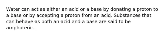 Water can act as either an acid or a base by donating a proton to a base or by accepting a proton from an acid. Substances that can behave as both an acid and a base are said to be amphoteric.