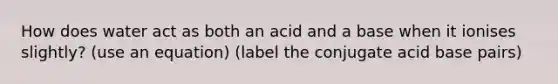 How does water act as both an acid and a base when it ionises slightly? (use an equation) (label the conjugate acid base pairs)