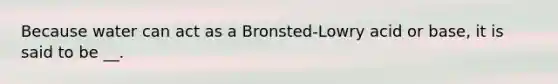 Because water can act as a Bronsted-Lowry acid or base, it is said to be __.