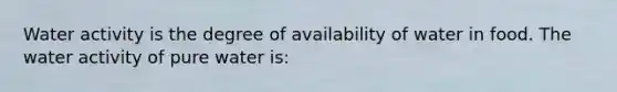 Water activity is the degree of availability of water in food. The water activity of pure water is: