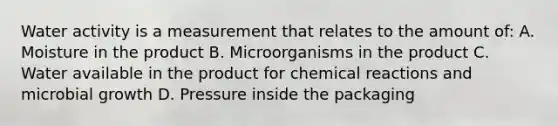 Water activity is a measurement that relates to the amount of: A. Moisture in the product B. Microorganisms in the product C. Water available in the product for chemical reactions and microbial growth D. Pressure inside the packaging