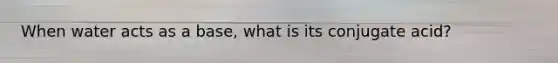 When water acts as a base, what is its conjugate acid?