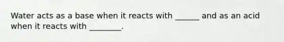 Water acts as a base when it reacts with ______ and as an acid when it reacts with ________.