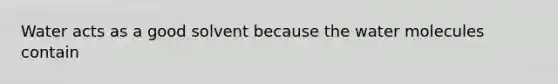 Water acts as a good solvent because the water molecules contain
