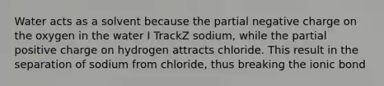 Water acts as a solvent because the partial negative charge on the oxygen in the water I TrackZ sodium, while the partial positive charge on hydrogen attracts chloride. This result in the separation of sodium from chloride, thus breaking the ionic bond