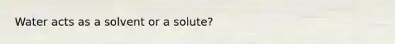 Water acts as a solvent or a solute?