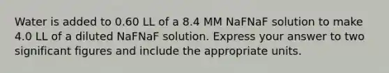 Water is added to 0.60 LL of a 8.4 MM NaFNaF solution to make 4.0 LL of a diluted NaFNaF solution. Express your answer to two significant figures and include the appropriate units.