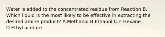 Water is added to the concentrated residue from Reaction B. Which liquid is the most likely to be effective in extracting the desired amine product? A.Methanol B.Ethanol C.n-Hexane D.Ethyl acetate