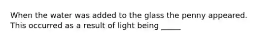 When the water was added to the glass the penny appeared. This occurred as a result of light being _____