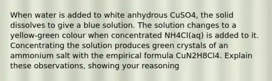 When water is added to white anhydrous CuSO4, the solid dissolves to give a blue solution. The solution changes to a yellow-green colour when concentrated NH4Cl(aq) is added to it. Concentrating the solution produces green crystals of an ammonium salt with the empirical formula CuN2H8Cl4. Explain these observations, showing your reasoning