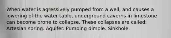 When water is agressively pumped from a well, and causes a lowering of the water table, underground caverns in limestone can become prone to collapse. These collapses are called: Artesian spring. Aquifer. Pumping dimple. Sinkhole.