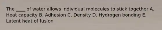 The ____ of water allows individual molecules to stick together A. Heat capacity B. Adhesion C. Density D. Hydrogen bonding E. Latent heat of fusion