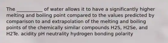 The ___________ of water allows it to have a significantly higher <a href='https://www.questionai.com/knowledge/kABQ4jKwKw-melting-and-boiling-point' class='anchor-knowledge'>melting and boiling point</a> compared to the values predicted by comparison to and extrapolation of the melting and boiling points of the chemically similar compounds H2S, H2Se, and H2Te. acidity pH neutrality hydrogen bonding polarity