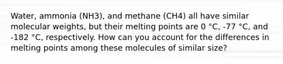 Water, ammonia (NH3), and methane (CH4) all have similar molecular weights, but their melting points are 0 °C, -77 °C, and -182 °C, respectively. How can you account for the differences in melting points among these molecules of similar size?