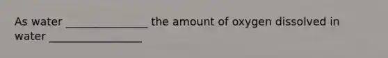 As water _______________ the amount of oxygen dissolved in water _________________